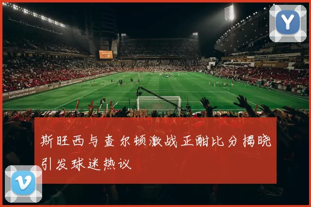斯旺西与查尔顿激战正酣比分揭晓引发球迷热议
