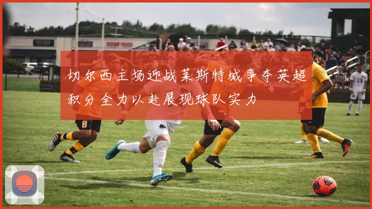 切尔西主场迎战莱斯特城争夺英超积分全力以赴展现球队实力