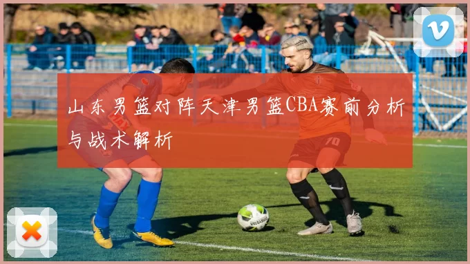 山东男篮对阵天津男篮CBA赛前分析与战术解析