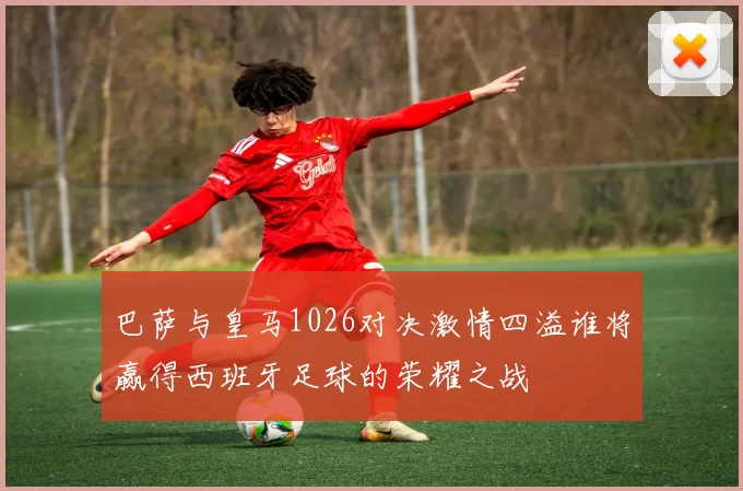 巴萨与皇马1026对决激情四溢谁将赢得西班牙足球的荣耀之战