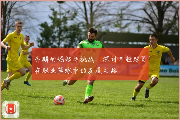 齐麟的崛起与挑战：探讨年轻球员在职业篮球中的发展之路