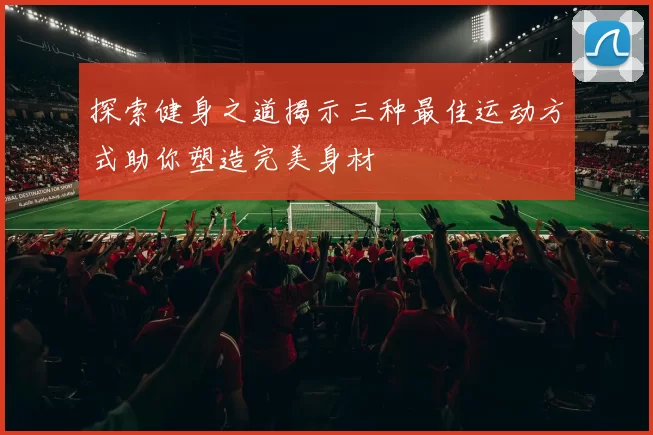 探索健身之道揭示三种最佳运动方式助你塑造完美身材