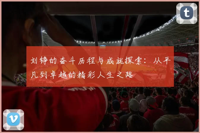刘铮的奋斗历程与成就探索：从平凡到卓越的精彩人生之路