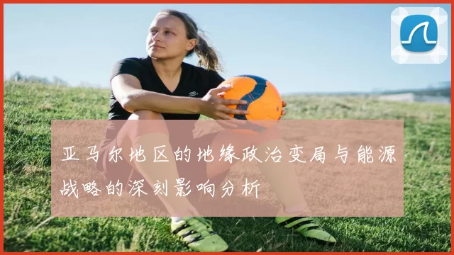 亚马尔地区的地缘政治变局与能源战略的深刻影响分析