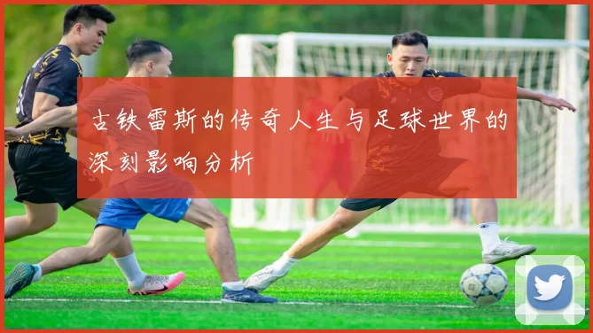 古铁雷斯的传奇人生与足球世界的深刻影响分析
