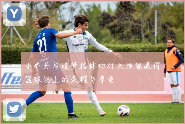 小乔丹与追梦格林的对决谁能赢得篮球场上的荣耀与尊重