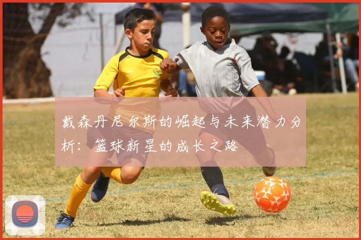戴森丹尼尔斯的崛起与未来潜力分析：篮球新星的成长之路